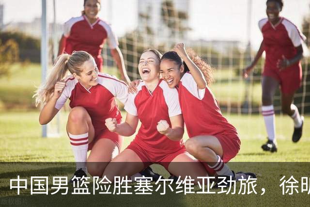 中国男篮险胜塞尔维亚劲旅，徐昕表现出色